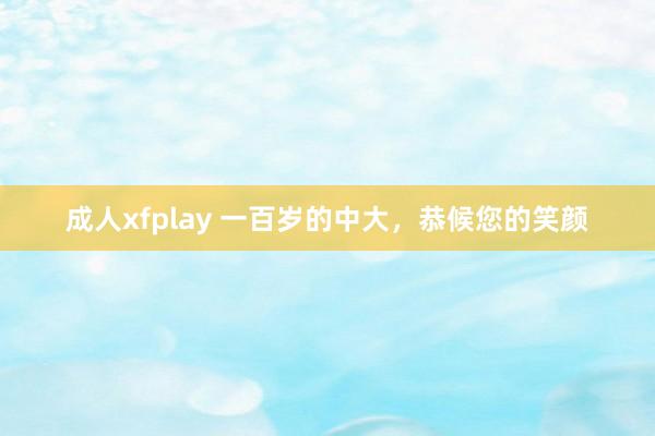 成人xfplay 一百岁的中大，恭候您的笑颜