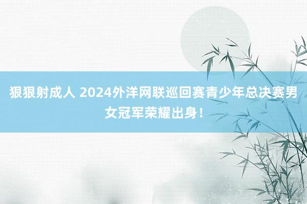 狠狠射成人 2024外洋网联巡回赛青少年总决赛男女冠军荣耀出身！