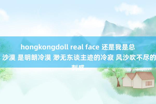 hongkongdoll real face 还是我是总合计 沙漠 是明朗冷漠 渺无东谈主迹的冷寂 风沙吹不尽的刺感