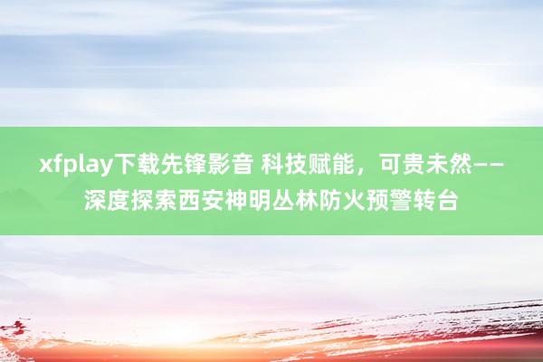 xfplay下载先锋影音 科技赋能，可贵未然——深度探索西安神明丛林防火预警转台