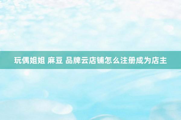 玩偶姐姐 麻豆 品牌云店铺怎么注册成为店主