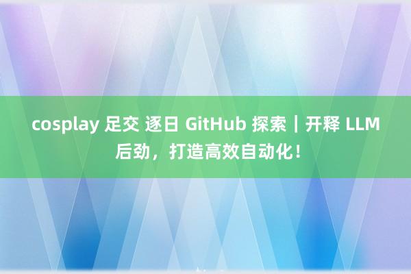 cosplay 足交 逐日 GitHub 探索｜开释 LLM 后劲，打造高效自动化！