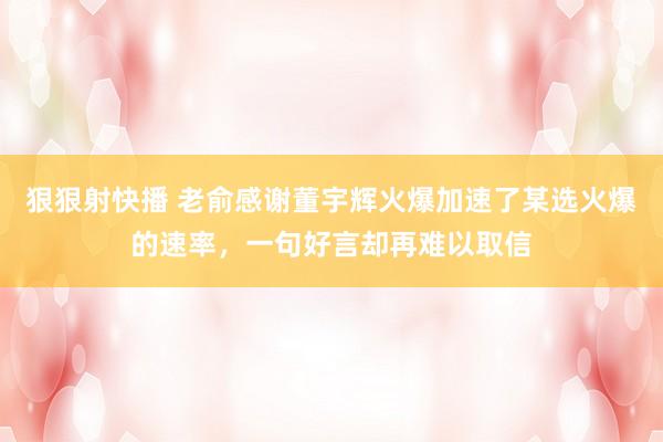 狠狠射快播 老俞感谢董宇辉火爆加速了某选火爆的速率，一句好言却再难以取信