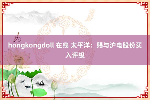 hongkongdoll 在线 太平洋：赐与沪电股份买入评级