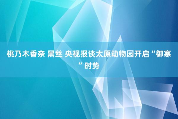 桃乃木香奈 黑丝 央视报谈太原动物园开启“御寒”时势