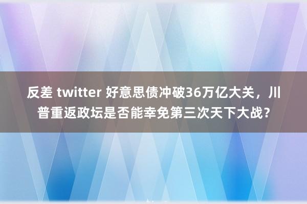 反差 twitter 好意思债冲破36万亿大关，川普重返政坛是否能幸免第三次天下大战？