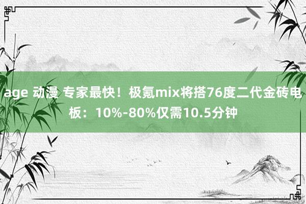 age 动漫 专家最快！极氪mix将搭76度二代金砖电板：10%-80%仅需10.5分钟