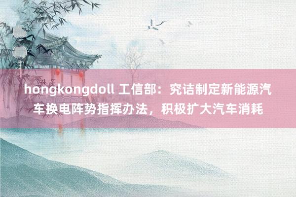 hongkongdoll 工信部：究诘制定新能源汽车换电阵势指挥办法，积极扩大汽车消耗