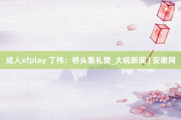 成人xfplay 丁祎：桥头集礼赞_大皖新闻 | 安徽网