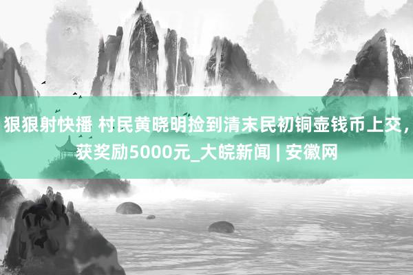 狠狠射快播 村民黄晓明捡到清末民初铜壶钱币上交，获奖励5000元_大皖新闻 | 安徽网