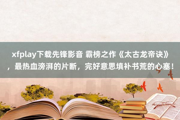 xfplay下载先锋影音 霸榜之作《太古龙帝诀》，最热血滂湃的片断，完好意思填补书荒的心塞！