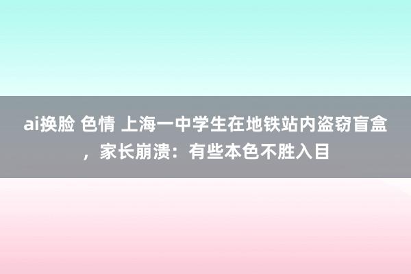 ai换脸 色情 上海一中学生在地铁站内盗窃盲盒，家长崩溃：有些本色不胜入目