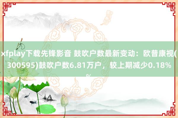 xfplay下载先锋影音 鼓吹户数最新变动：欧普康视(300595)鼓吹户数6.81万户，较上期减少0.18%