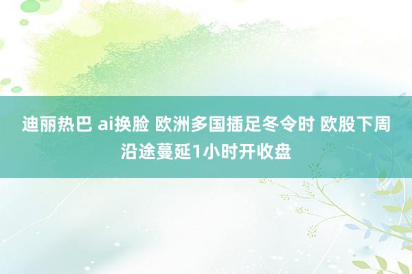 迪丽热巴 ai换脸 欧洲多国插足冬令时 欧股下周沿途蔓延1小时开收盘