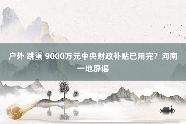 户外 跳蛋 9000万元中央财政补贴已用完？河南一地辟谣