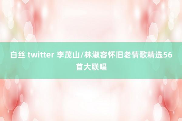 白丝 twitter 李茂山/林淑容怀旧老情歌精选56首大联唱