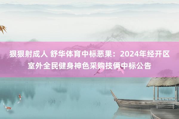 狠狠射成人 舒华体育中标恶果：2024年经开区室外全民健身神色采购技俩中标公告