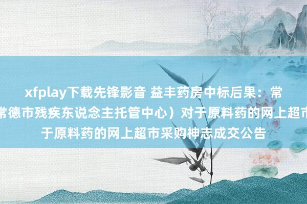 xfplay下载先锋影音 益丰药房中标后果：常德市社会福利院（常德市残疾东说念主托管中心）对于原料药的网上超市采购神志成交公告