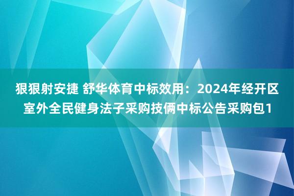 狠狠射安捷 舒华体育中标效用：2024年经开区室外全民健身法子采购技俩中标公告采购包1