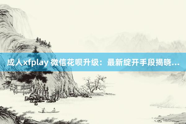 成人xfplay 微信花呗升级：最新绽开手段揭晓...