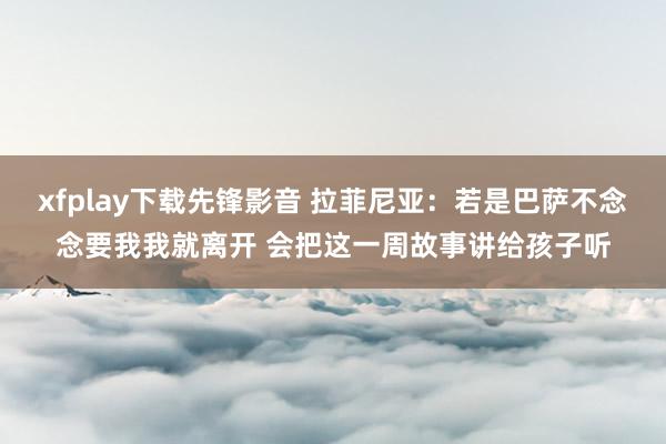 xfplay下载先锋影音 拉菲尼亚：若是巴萨不念念要我我就离开 会把这一周故事讲给孩子听