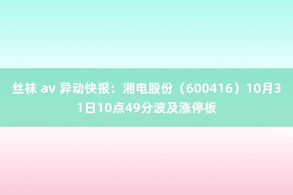 丝袜 av 异动快报：湘电股份（600416）10月31日10点49分波及涨停板