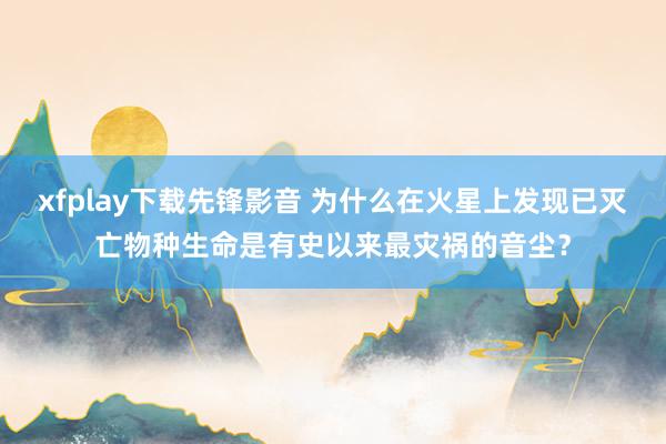 xfplay下载先锋影音 为什么在火星上发现已灭亡物种生命是有史以来最灾祸的音尘？