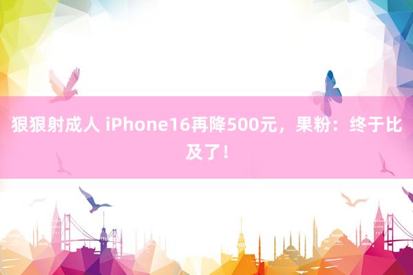 狠狠射成人 iPhone16再降500元，果粉：终于比及了！