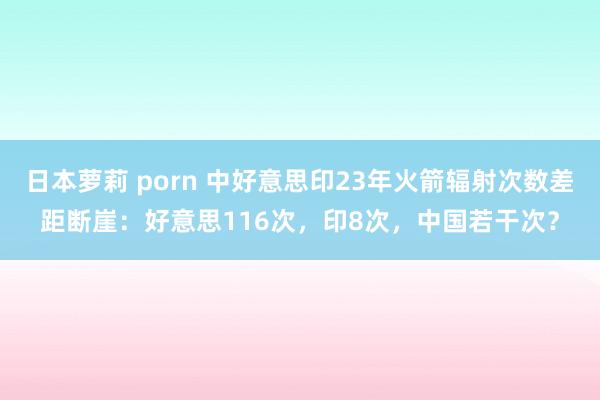 日本萝莉 porn 中好意思印23年火箭辐射次数差距断崖：好意思116次，印8次，中国若干次？