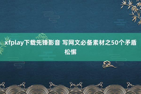 xfplay下载先锋影音 写网文必备素材之50个矛盾松懈