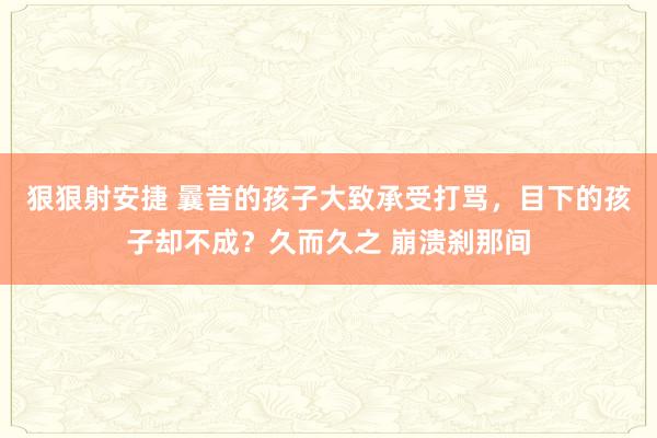 狠狠射安捷 曩昔的孩子大致承受打骂，目下的孩子却不成？久而久之 崩溃刹那间