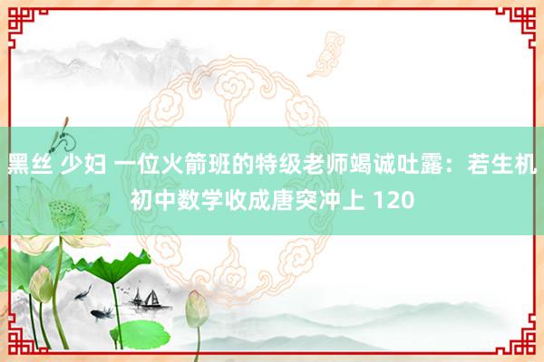 黑丝 少妇 一位火箭班的特级老师竭诚吐露：若生机初中数学收成唐突冲上 120