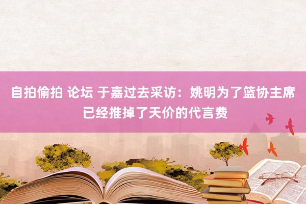 自拍偷拍 论坛 于嘉过去采访：姚明为了篮协主席 已经推掉了天价的代言费