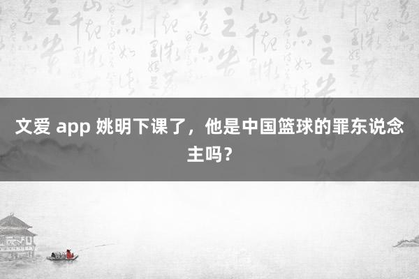 文爱 app 姚明下课了，他是中国篮球的罪东说念主吗？