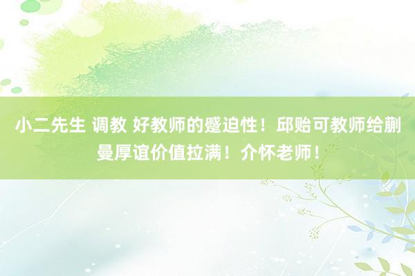 小二先生 调教 好教师的蹙迫性！邱贻可教师给蒯曼厚谊价值拉满！介怀老师！