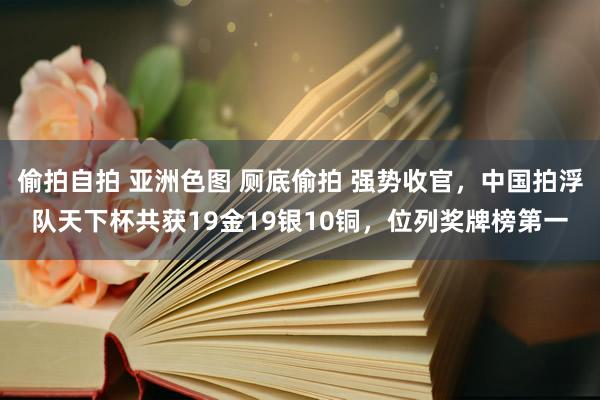 偷拍自拍 亚洲色图 厕底偷拍 强势收官，中国拍浮队天下杯共获19金19银10铜，位列奖牌榜第一