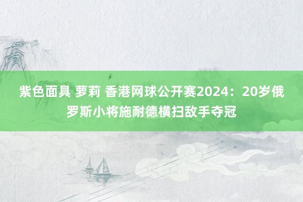 紫色面具 萝莉 香港网球公开赛2024：20岁俄罗斯小将施耐德横扫敌手夺冠