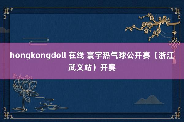 hongkongdoll 在线 寰宇热气球公开赛（浙江武义站）开赛