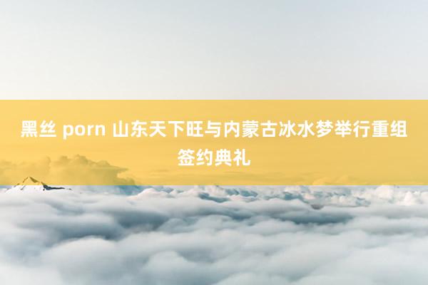 黑丝 porn 山东天下旺与内蒙古冰水梦举行重组签约典礼