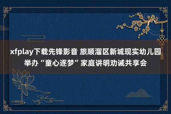 xfplay下载先锋影音 旅顺溜区新城现实幼儿园举办“童心逐梦”家庭讲明劝诫共享会