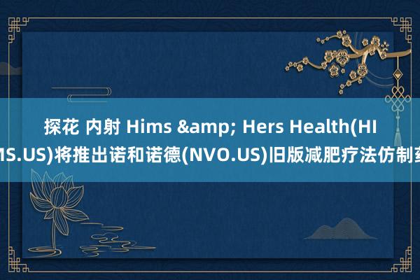 探花 内射 Hims & Hers Health(HIMS.US)将推出诺和诺德(NVO.US)旧版减肥疗法仿制药