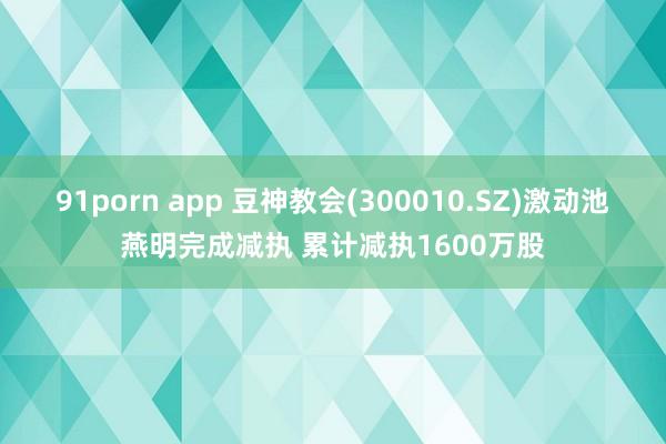 91porn app 豆神教会(300010.SZ)激动池燕明完成减执 累计减执1600万股