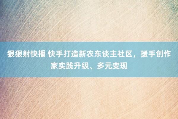 狠狠射快播 快手打造新农东谈主社区，援手创作家实践升级、多元变现