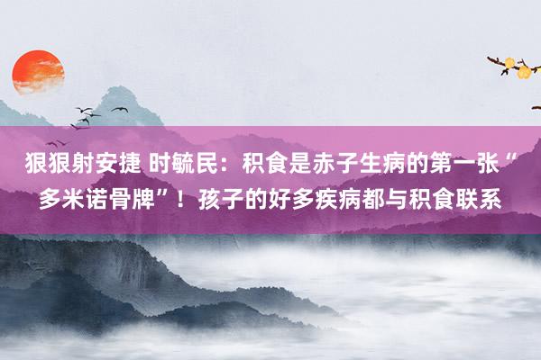 狠狠射安捷 时毓民：积食是赤子生病的第一张“多米诺骨牌”！孩子的好多疾病都与积食联系