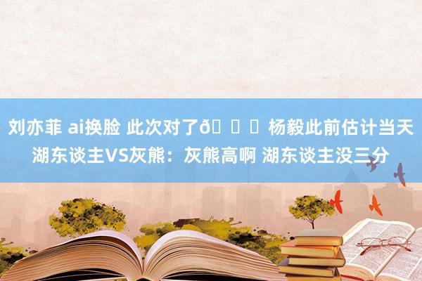 刘亦菲 ai换脸 此次对了😄杨毅此前估计当天湖东谈主VS灰熊：灰熊高啊 湖东谈主没三分