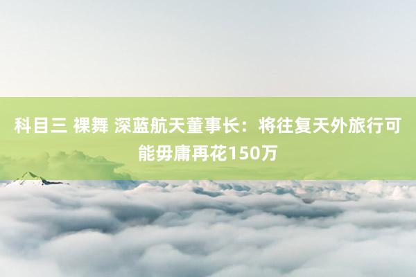 科目三 裸舞 深蓝航天董事长：将往复天外旅行可能毋庸再花150万