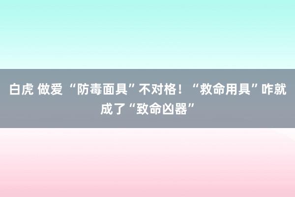 白虎 做爱 “防毒面具”不对格！“救命用具”咋就成了“致命凶器”