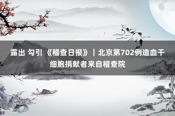 露出 勾引 《稽查日报》｜北京第702例造血干细胞捐献者来自稽查院