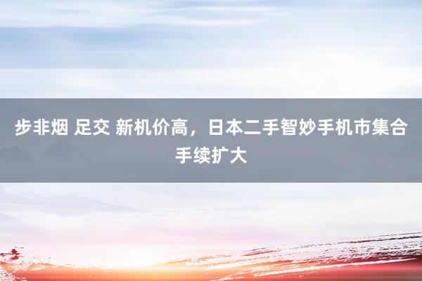 步非烟 足交 新机价高，日本二手智妙手机市集合手续扩大