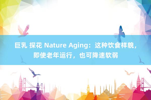 巨乳 探花 Nature Aging：这种饮食样貌，即使老年运行，也可降速软弱